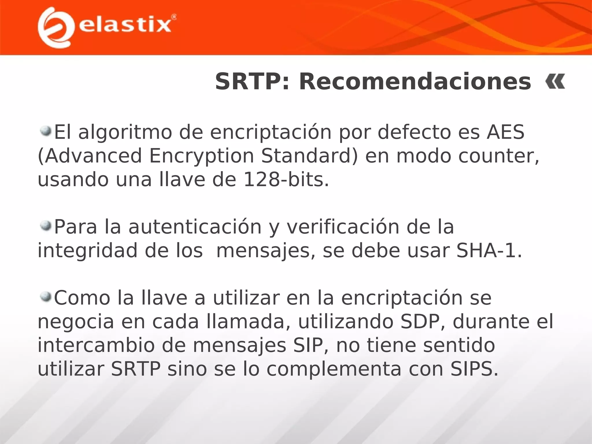 SRTP: Recomendaciones
El algoritmo de encriptación por defecto es AES
(Advanced Encryption Standard) en modo counter,
usando una llave de 128-bits.
Para la autenticación y verificación de la
integridad de los mensajes, se debe usar SHA-1.
Como la llave a utilizar en la encriptación se
negocia en cada llamada, utilizando SDP, durante el
intercambio de mensajes SIP, no tiene sentido
utilizar SRTP sino se lo complementa con SIPS.

 