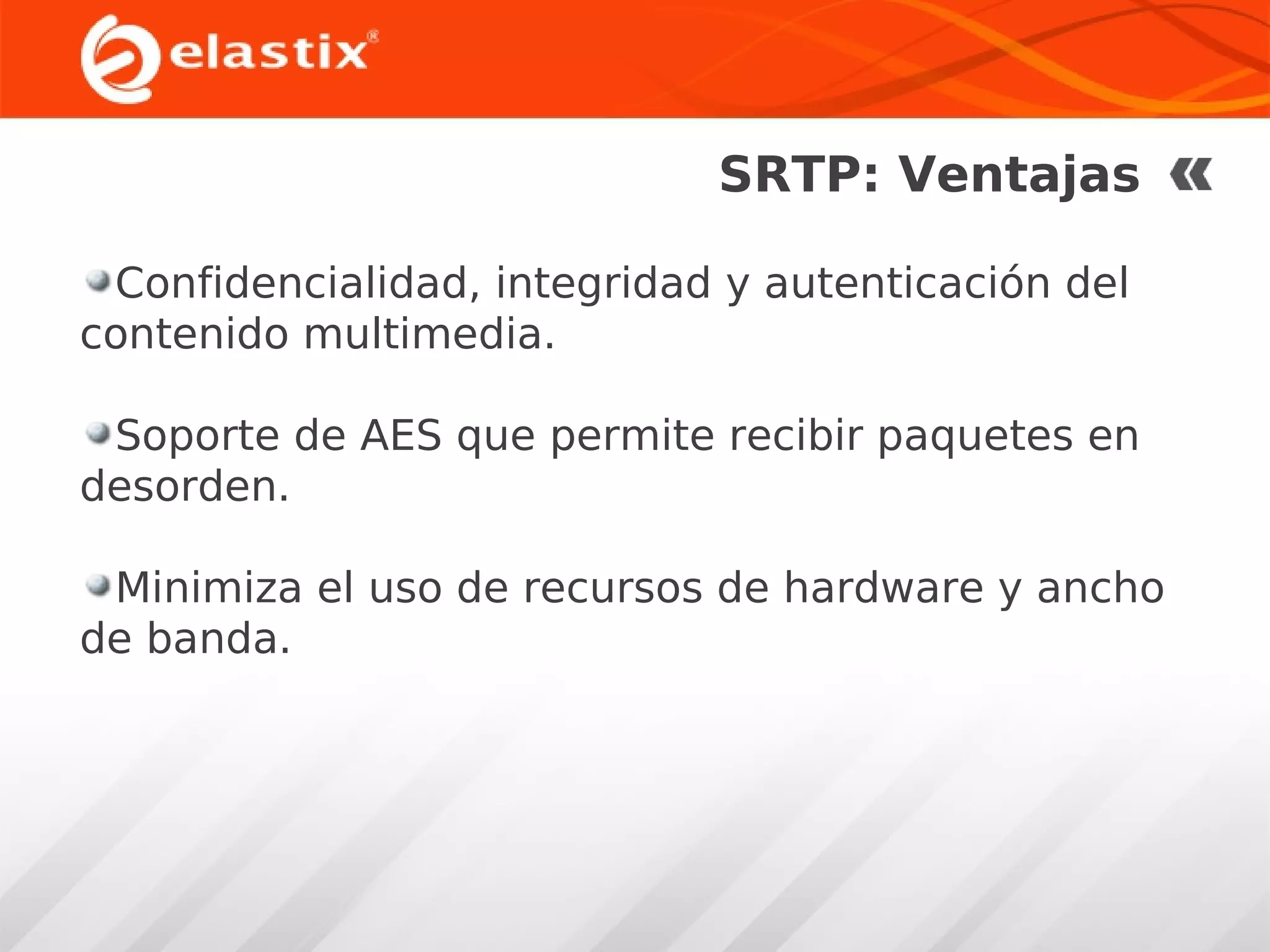 SRTP: Ventajas
Confidencialidad, integridad y autenticación del
contenido multimedia.
Soporte de AES que permite recibir paquetes en
desorden.
Minimiza el uso de recursos de hardware y ancho
de banda.

 