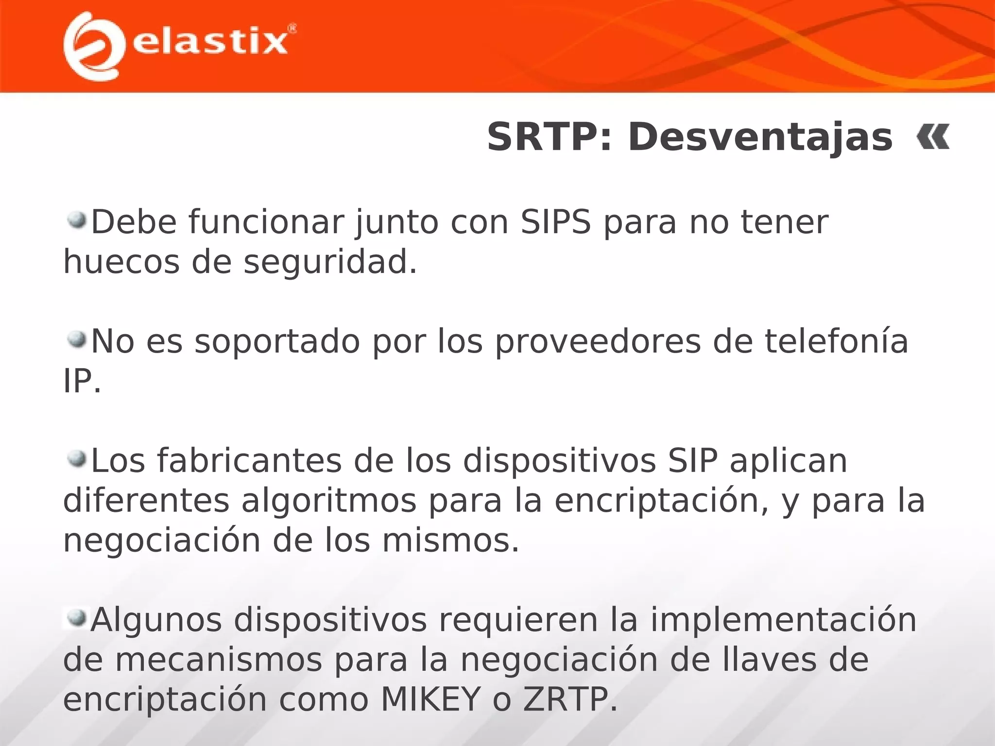 SRTP: Desventajas
Debe funcionar junto con SIPS para no tener
huecos de seguridad.
No es soportado por los proveedores de telefonía
IP.
Los fabricantes de los dispositivos SIP aplican
diferentes algoritmos para la encriptación, y para la
negociación de los mismos.
Algunos dispositivos requieren la implementación
de mecanismos para la negociación de llaves de
encriptación como MIKEY o ZRTP.

 