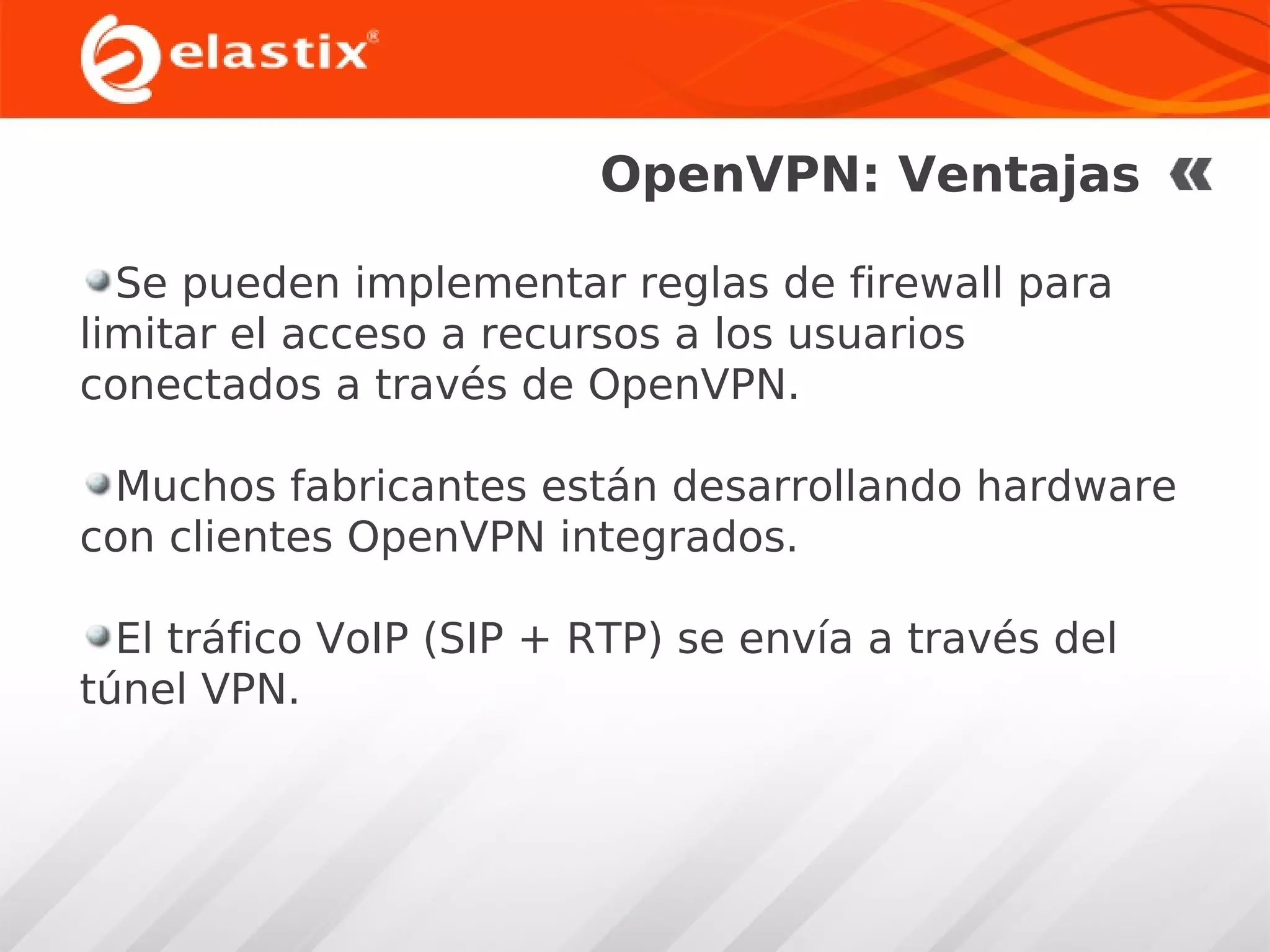 OpenVPN: Ventajas
Se pueden implementar reglas de firewall para
limitar el acceso a recursos a los usuarios
conectados a través de OpenVPN.
Muchos fabricantes están desarrollando hardware
con clientes OpenVPN integrados.
El tráfico VoIP (SIP + RTP) se envía a través del
túnel VPN.

 