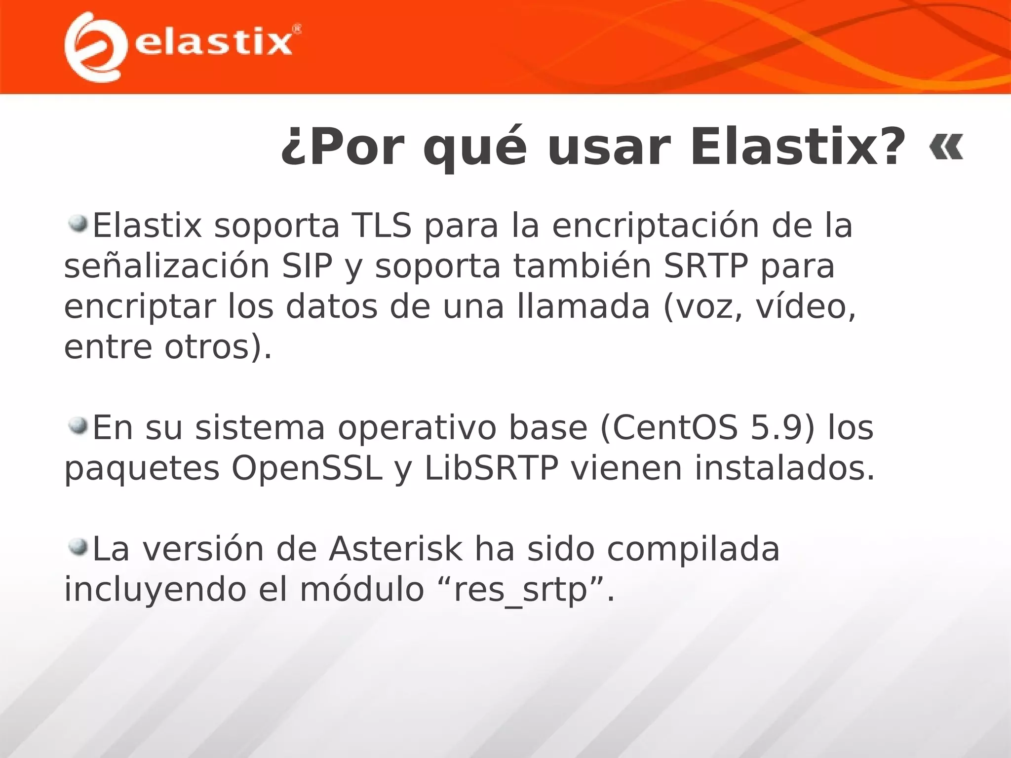 ¿Por qué usar Elastix?
Elastix soporta TLS para la encriptación de la
señalización SIP y soporta también SRTP para
encriptar los datos de una llamada (voz, vídeo,
entre otros).
En su sistema operativo base (CentOS 5.9) los
paquetes OpenSSL y LibSRTP vienen instalados.
La versión de Asterisk ha sido compilada
incluyendo el módulo “res_srtp”.

 