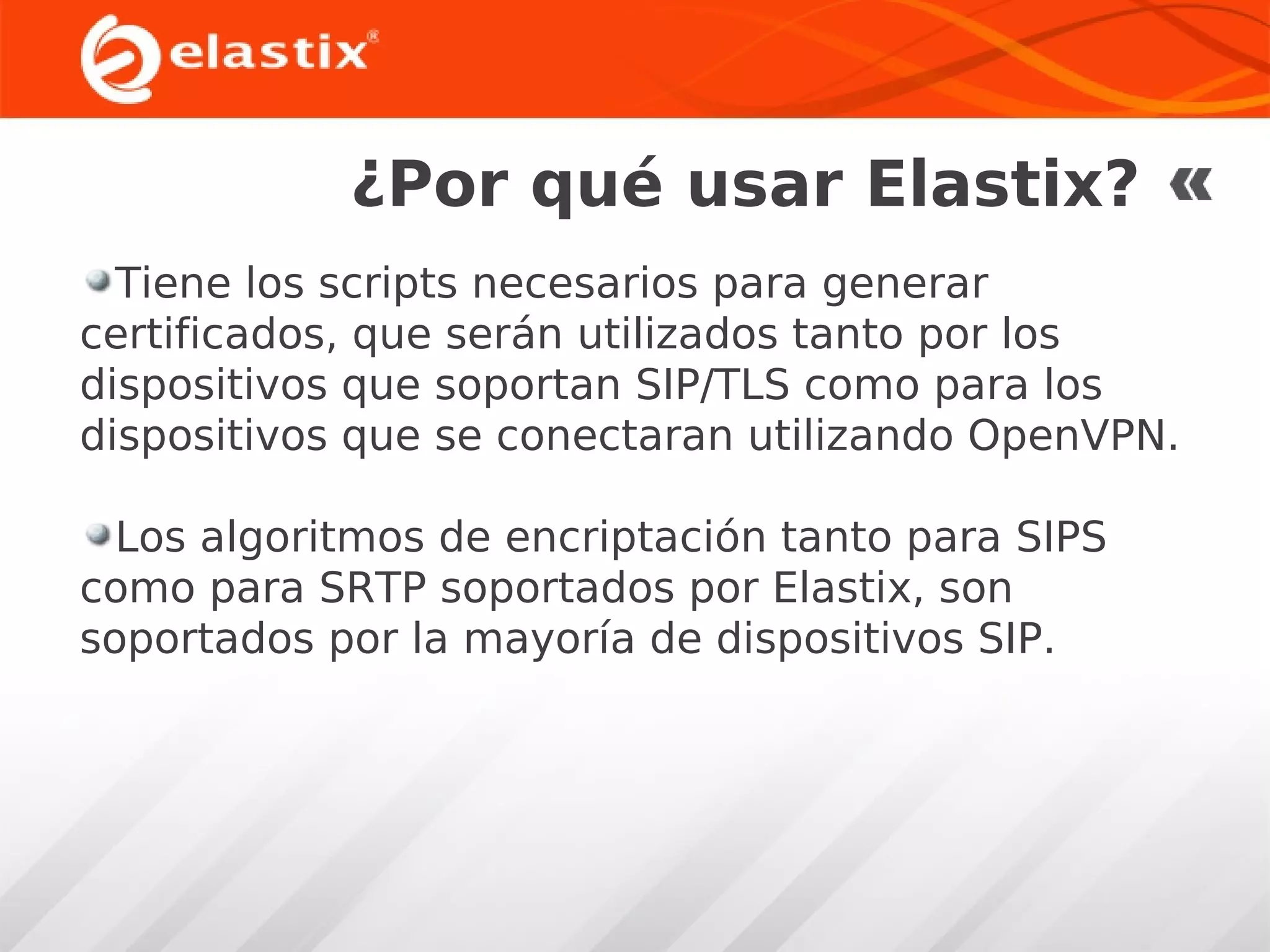 ¿Por qué usar Elastix?
Tiene los scripts necesarios para generar
certificados, que serán utilizados tanto por los
dispositivos que soportan SIP/TLS como para los
dispositivos que se conectaran utilizando OpenVPN.
Los algoritmos de encriptación tanto para SIPS
como para SRTP soportados por Elastix, son
soportados por la mayoría de dispositivos SIP.

 