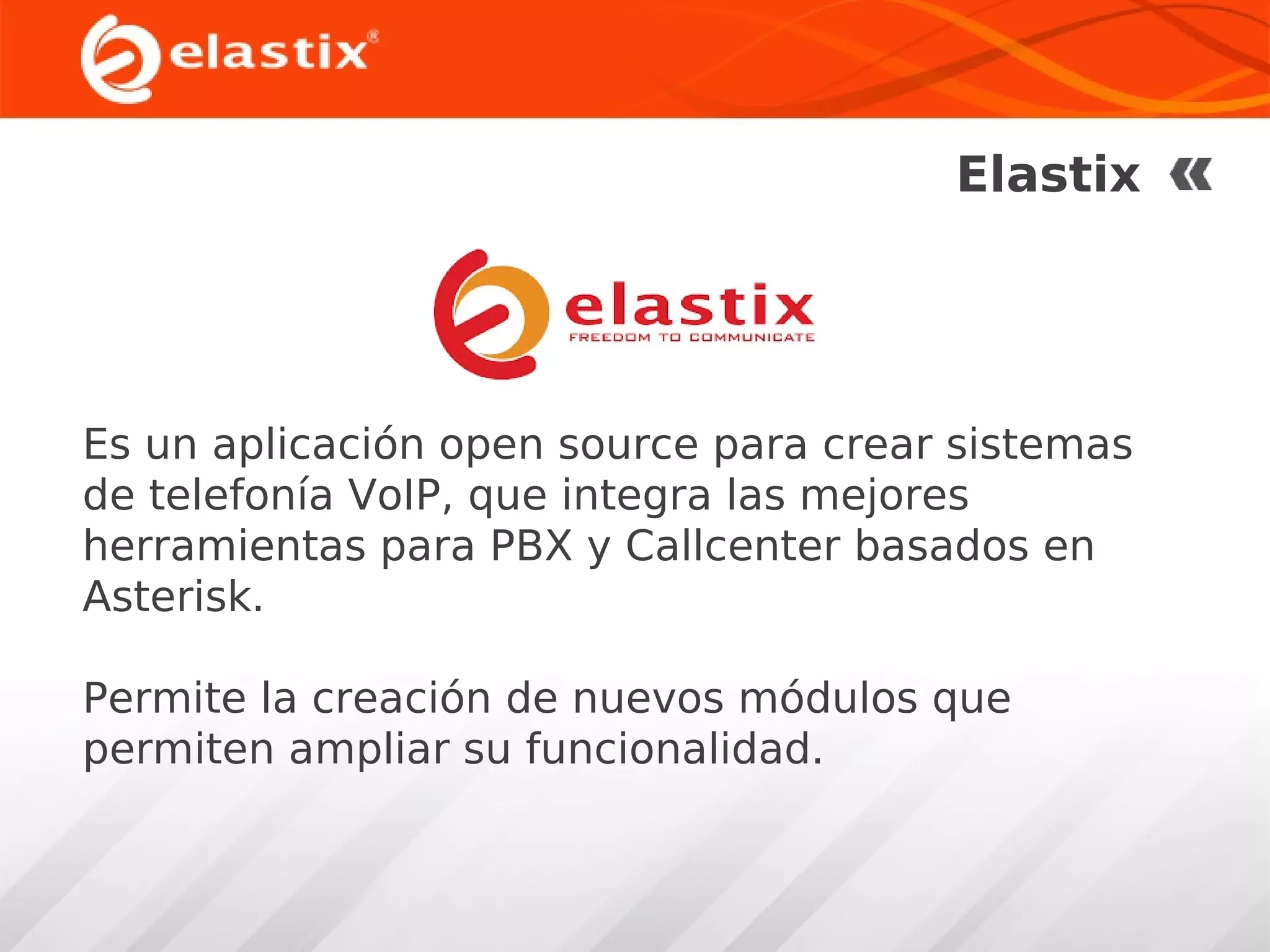 Elastix

Es un aplicación open source para crear sistemas
de telefonía VoIP, que integra las mejores
herramientas para PBX y Callcenter basados en
Asterisk.
Permite la creación de nuevos módulos que
permiten ampliar su funcionalidad.

 