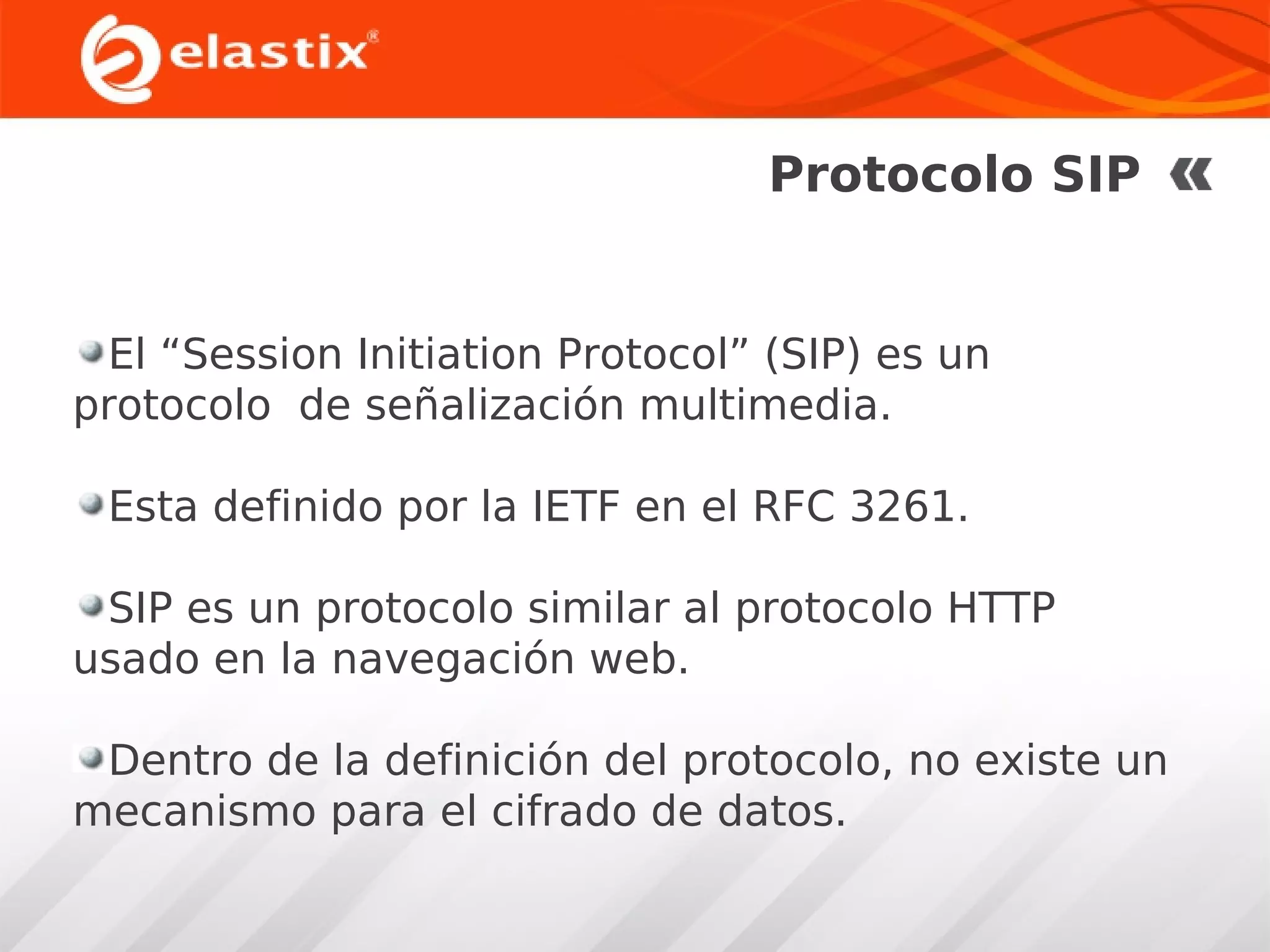 Protocolo SIP

El “Session Initiation Protocol” (SIP) es un
protocolo de señalización multimedia.
Esta definido por la IETF en el RFC 3261.
SIP es un protocolo similar al protocolo HTTP
usado en la navegación web.
Dentro de la definición del protocolo, no existe un
mecanismo para el cifrado de datos.

 
