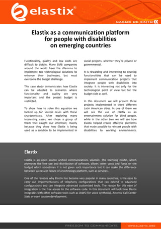 Elastix as a communication platform
          for people with disabilities
             on emerging countries

Functionality, quality and low costs are         social projects, whether they´re private or
difficult to obtain. Many SMB companies          governmental.
around the world have the dilemma to
implement top technological solutions to         It is rewarding and interesting to develop
enhance their businesses, but must               functionalities that can be used to
overcome the budget challenge.                   implement communication projects that
                                                 integrate people with disabilities into
This case study demonstrates how Elastix         society. It is interesting not only for the
can be adapted to scenarios where                technological point of view but for the
functionality and quality are very               budget side as well.
important and the project budget is
restricted.                                      In this document we will present three
                                                 projects implemented in three different
To show how to solve this equation we            Latin American cities. In one of them we
looked up for several cases with these           will see the use of Elastix as an
characteristics. After exploring many            entertainment solution for blind people,
interesting cases, we chose a group of           while in the other two we will see how
them that caught our attention; mainly           Elastix helped create effective platforms
because they show how Elastix is being           that made possible to reinsert people with
used as a solution to be implemented in          disabilities to working environments.




Elastix
Elastix is an open source unified communications solution. The licensing model, which
promotes the free use and distribution of software, allows lower costs and focus on the
budget which sometimes it is not given such importance but it can make the difference
between success or failure of a technology platform, such as services .

One of the reasons why Elastix has become very popular in many countries, is the ease to
carry out implementations of telephony configurations that can extend to advanced
configurations and can integrate advanced customized tools. The reason for this ease of
integration is the free access to the software code. In this document will look how Elastix
integrates with other software tools such as JAWS (for voice synthesis), Asternic Call Center
Stats or even custom development.
 