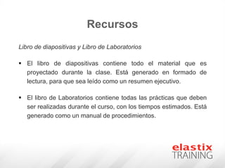Recursos
Libro de diapositivas y Libro de Laboratorios
 El libro de diapositivas contiene todo el material que es
proyectado durante la clase. Está generado en formado de
lectura, para que sea leído como un resumen ejecutivo.
 El libro de Laboratorios contiene todas las prácticas que deben
ser realizadas durante el curso, con los tiempos estimados. Está
generado como un manual de procedimientos.
 