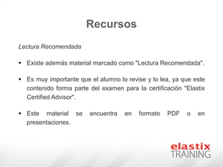 Recursos
Lectura Recomendada
 Existe además material marcado como "Lectura Recomendada".
 Es muy importante que el alumno lo revise y lo lea, ya que este
contenido forma parte del examen para la certificación "Elastix
Certified Advisor".
 Este material se encuentra en formato PDF o en
presentaciones.
 