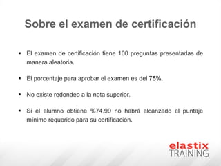 Sobre el examen de certificación
 El examen de certificación tiene 100 preguntas presentadas de
manera aleatoria.
 El porcentaje para aprobar el examen es del 75%.
 No existe redondeo a la nota superior.
 Si el alumno obtiene %74.99 no habrá alcanzado el puntaje
mínimo requerido para su certificación.
 