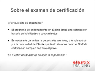 ¿Por qué esto es importante?
 El programa de entrenamiento en Elastix emite una certificación
basada en habilidades y conocimientos.
 Es necesario garantizar a potenciales alumnos, a empleadores,
y a la comunidad de Elastix que tanto alumnos como el Staff de
certificación cumplen con este objetivo.
En Elastix “nos tomamos en serio la capacitación”
Sobre el examen de certificación
 