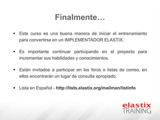 Finalmente…
 Este curso es una buena manera de iniciar el entrenamiento
para convertirse en un IMPLEMENTADOR ELASTIX.
 Es importante continuar participando en el proyecto para
incrementar sus habilidades y conocimientos.
 Están invitados a participar en los foros o listas de correo, en
ellos encontrarán un lugar de consulta apropiado.
 Lista en Español - http://lists.elastix.org/mailman/listinfo
 