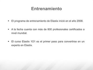  El programa de entrenamiento de Elastix inició en el año 2008.
 A la fecha cuenta con más de 800 profesionales certificados a
nivel mundial.
 El curso Elastix 1O1 es el primer paso para convertirse en un
experto en Elastix.
Entrenamiento
 