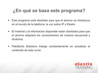 ¿En qué se basa este programa?
 Este programa está diseñado para que el alumno se introduzca
en el mundo de la telefonía, la voz sobre IP y Elastix.
 El material y la información disponible están diseñados para que
el alumno adquiera los conocimientos de manera secuencial y
dinámica.
 PaloSanto Solutions trabaja constantemente en actualizar el
contenido de este curso.
 