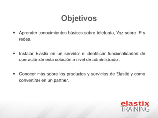 Objetivos
 Aprender conocimientos básicos sobre telefonía, Voz sobre IP y
redes.
 Instalar Elastix en un servidor e identificar funcionalidades de
operación de esta solución a nivel de administrador.
 Conocer más sobre los productos y servicios de Elastix y como
convertirse en un partner.
 