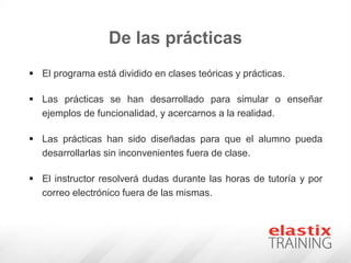 De las prácticas
 El programa está dividido en clases teóricas y prácticas.
 Las prácticas se han desarrollado para simular o enseñar
ejemplos de funcionalidad, y acercarnos a la realidad.
 Las prácticas han sido diseñadas para que el alumno pueda
desarrollarlas sin inconvenientes fuera de clase.
 El instructor resolverá dudas durante las horas de tutoría y por
correo electrónico fuera de las mismas.
 