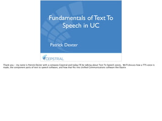 Fundamentals of Text To
Speech in UC	

Patrick Dexter
Thank you - my name is Patrick Dexter with a company Cepstral and today I’ll be talking about Text To Speech voices. We’ll discuss how a TTS voice is
made, the component parts of text to speech software, and how that ﬁts into Uniﬁed Communications software like Elastix
 