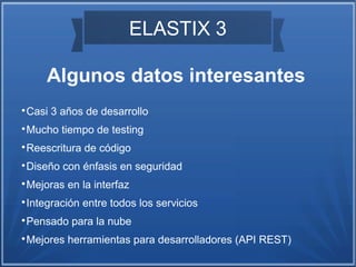 ELASTIX 3
Algunos datos interesantes

Casi 3 años de desarrollo

Mucho tiempo de testing

Reescritura de código

Diseño con énfasis en seguridad

Mejoras en la interfaz

Integración entre todos los servicios

Pensado para la nube

Mejores herramientas para desarrolladores (API REST)
 
