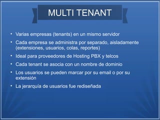 MULTI TENANT

Varias empresas (tenants) en un mismo servidor

Cada empresa se administra por separado, aisladamente
(extensiones, usuarios, colas, reportes)

Ideal para proveedores de Hosting PBX y telcos

Cada tenant se asocia con un nombre de dominio

Los usuarios se pueden marcar por su email o por su
extensión

La jerarquía de usuarios fue rediseñada
 