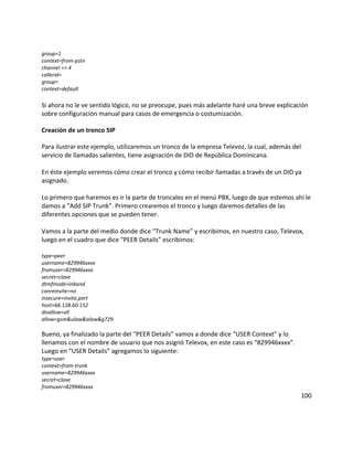 group=1
context=from-pstn
channel => 4
callerid=
group=
context=default
Si ahora no le ve sentido lógico, no se preocupe, pues más adelante haré una breve explicación
sobre configuración manual para casos de emergencia o costumización.
Creación de un tronco SIP
Para ilustrar este ejemplo, utilizaremos un tronco de la empresa Televoz, la cual, además del
servicio de llamadas salientes, tiene asignación de DID de República Dominicana.
En éste ejemplo veremos cómo crear el tronco y cómo recibir llamadas a través de un DID ya
asignado.
Lo primero que haremos es ir la parte de troncales en el menú PBX, luego de que estemos ahí le
damos a “Add SIP Trunk”. Primero crearemos el tronco y luego daremos detalles de las
diferentes opciones que se pueden tener.
Vamos a la parte del medio donde dice “Trunk Name” y escribimos, en nuestro caso, Televox,
luego en el cuadro que dice “PEER Details” escribimos:
type=peer
username=829946xxxx
fromuser=829946xxxx
secret=clave
dtmfmode=inband
canreinvite=no
insecure=invite,port
host=66.128.60.152
disallow=all
allow=gsm&ulaw&alaw&g729
Bueno, ya finalizado la parte del “PEER Details” vamos a donde dice “USER Context” y lo
llenamos con el nombre de usuario que nos asignó Televox, en este caso es “829946xxxx”.
Luego en “USER Details” agregamos lo siguiente:
type=user
context=from-trunk
username=829946xxxx
secret=clave
fromuser=829946xxxx
100
 