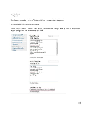 canreinvite=no
qualify=yes
Concluida esta parte, vamos a “Register String” y colocamos lo siguiente:
829946xxxx:clave@66.128.60.152/829946xxxx
Luego damos click en “Submit” y en "Apply Configuration Changes Here" y listo, ya tenemos un
trocal configurado con la empresa TELEVOX
101
 