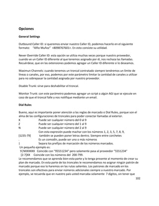 Opciones
General Settings
Outbound Caller ID: si queremos enviar nuestro Caller ID, podemos hacerlo en el siguiente
formato: “Alfio Muñoz” <8098767601>. En esto consiste su utilidad.
Never Override Caller ID: esta opción se utiliza muchas veces porque nuestro proveedor,
cuando ve un Caller ID diferente al que tenemos asignado por él, nos rechaza las llamadas.
Recuérdese, que en las extensiones podemos agregar un Caller ID diferente si lo deseamos.
Maximun Channels: cuando tenemos un troncal contratado siempre tendremos un límite de
líneas o canales, por eso, podemos por este parámetro limitar la cantidad de canales a utilizar
para no sobrepasar la cantidad asignada por nuestro proveedor.
Disable Trunk: sirve para deshabilitar el troncal.
Monitor Trunk: con este parámetro podemos agregar un script o algún AGI que se ejecute en
caso de que el troncal falle y nos notifique mediante un email.
Dial Rules
Bueno, aquí es importante poner atención a las reglas de marcado o Dial Rules, porque son el
alma de las configuraciones de troncales para poder conectar llamadas al exterior.
X Puede ser cualquier número del 0 al 9
Z Puede ser cualquier número del 1 al 9
N Puede ser cualquier número del 2 al 9
[1235-79]
Con esta expresión puede machar con los números 1, 2, 3, 5, 7, 8, 9,
también se pueden poner letras dentro. Siempre entre corchetes
. Es un comodín, puede ser uno o más números
| Separa los prefijos de marcación de los números marcados.
Un pequeño ejemplo es:
9|NXXXXXX Coincide con "95551234" pero solamente pasa al proveedor "5551234"
[2-7]XX Coincide con los números del 200-799.
Le recomendamos que se aprenda bien esta parte y lo tenga presente al momento de crear su
plan de marcado. En esta parte de los troncales le recomendamos no asignar ningún patrón de
marcado porque eso lo haremos en las rutas salientes. Los patrones de marcado en los
troncales son efectivos para enviar números adicionales siempre a nuestro marcado. Por
ejemplo, se recuerda que en nuestro país usted marcaba solamente 7 dígitos, sin tener que
102
 