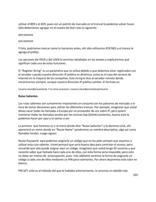 utilizar el 809 o el 829, pues con un patrón de marcado en el troncal lo podemos volver hacer.
Sólo deberíamos agregar en el cuadro de Dial rules lo siguiente:
809+NXXXXXX
829+NXXXXXX
Y listo, podríamos marcar como lo hacíamos antes, ahí sólo utilizamos 8767601 y el tronco le
agrega el prefijo.
Las opciones del PEER y del USER la veremos detalladas en los anexos y explicaremos qué
significan cada una de estas funciones.
El “Register String” es un parámetro que se utiliza debido a que debemos estar registrados con
el servidor cuando nuestra dirección IP pública es dinámica, como es el caso del servicio de
Internet en la mayoría de las compañías. Este string le dice al servidor remoto dónde
encontrarnos siempre, aunque nuestra dirección IP pública cambie. El formato es:
Usuario:clave@proveedorip Y en otras ocasiones: Usuario:clave@proveedorip/Usuario
Rutas Salientes
Las rutas salientes son sumamente importantes en conjunto con los patrones de marcado a la
hora de tomar decisiones para utilizar los diferentes troncos. Por ejemplo, imagínese que usted
desea sacar todas las llamadas a Europa por un proveedor de voz sobre IP, pero quiere
mantener todas las llamadas locales por los troncos Zap (Dahdi) existentes, bueno esto lo
podemos hacer por aquí y lo vamos a ver.
Lo primero que haremos es ir al menú donde dice “Rutas Salientes” y le daremos click, ahí
aparecerá un menú donde en “Route Name” pondremos un nombre descriptivo, algo así como
llamadas locales. Luego siguen:
Route Password: aquí podemos asignarle un código que no los pida siempre que vayamos a
utilizar esta ruta saliente. Usted pensará que sería buena idea para controlar el acceso, pero
recuerde que sólo puede asignar aquí un código. Imagínese que usted tenga 20 usuarios y que
necesite saber qué llamada hace cada uno de ellos, con esta forma sería imposible, pero esto
no debe ser motivo de preocupación, pues más adelante veremos la forma de asignarle un
código a cada uno de ellos mediante un PIN para rastrearlos. Por ahora dejaremos este valor en
blanco.
PIN SET: este es el método del que le hablaba anteriormente, lo veremos en detalle más
103
 