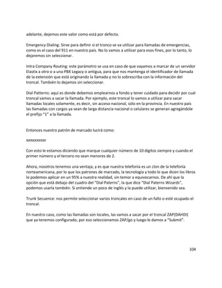 adelante, dejemos este valor como está por defecto.
Emergency Dialing: Sirve para definir si el tronco se va utilizar para llamadas de emergencias,
como es el caso del 911 en nuestro país. No lo vamos a utilizar para esos fines, por lo tanto, lo
dejaremos sin seleccionar.
Intra Company Routing: este parámetro se usa en caso de que vayamos a marcar de un servidor
Elastix a otro o a una PBX Legacy o antigua, para que nos mantenga el identificador de llamada
de la extensión que está originando la llamada y no lo sobrescriba con la información del
troncal. También lo dejamos sin seleccionar.
Dial Patterns: aquí es donde debemos emplearnos a fondo y tener cuidado para decidir por cual
troncal vamos a sacar la llamada. Por ejemplo, este troncal lo vamos a utilizar para sacar
llamadas locales solamente, es decir, sin acceso nacional, sólo en la provincia. En nuestro país
las llamadas con cargos ya sean de larga distancia nacional o celulares se generan agregándole
el prefijo “1” a la llamada.
Entonces nuestro patrón de marcado lucirá como:
NXNXXXXXXX
Con esto le estamos diciendo que marque cualquier número de 10 dígitos siempre y cuando el
primer número y el tercero no sean menores de 2.
Ahora, nosotros tenemos una ventaja, y es que nuestra telefonía es un clon de la telefonía
norteamericana, por lo que los patrones de marcado, la tecnología y todo lo que dicen los libros
lo podemos aplicar en un 95% a nuestra realidad, sin temor a equivocarnos. De ahí que la
opción que está debajo del cuadro del “Dial Paterns”, la que dice “Dial Paterns Wizards”,
podemos usarla también. Si entiende un poco de inglés y la puede utilizar, bienvenido sea.
Trunk Secuence: nos permite seleccionar varios troncales en caso de un fallo o esté ocupado el
troncal.
En nuestro caso, como las llamadas son locales, las vamos a sacar por el troncal ZAP(DAHDI)
que ya tenemos configurado, por eso seleccionamos ZAP/go y luego le damos a “Submit”.
104
 