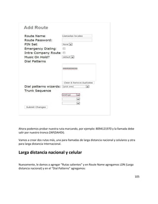Ahora podemos probar nuestra ruta marcando, por ejemplo: 8094121970 y la llamada debe
salir por nuestro tronco ZAP(DAHDI).
Vamos a crear dos rutas más, una para llamadas de larga distancia nacional y celulares y otra
para larga distancia Internacional.
Larga distancia nacional y celular
Nuevamente, le damos a agregar “Rutas salientes” y en Route Name agregamos LDN (Larga
distancia nacional) y en el “Dial Patterns” agregamos:
105
 