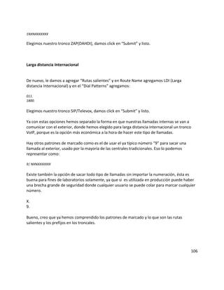1NXNXXXXXXX
Elegimos nuestro tronco ZAP(DAHDI), damos click en “Submit” y listo.
Larga distancia Internacional
De nuevo, le damos a agregar “Rutas salientes” y en Route Name agregamos LDI (Larga
distancia Internacional) y en el “Dial Patterns” agregamos:
011.
1800.
Elegimos nuestro tronco SIP/Televox, damos click en “Submit” y listo.
Ya con estas opciones hemos separado la forma en que nuestras llamadas internas se van a
comunicar con el exterior, donde hemos elegido para larga distancia internacional un tronco
VoIP, porque es la opción más económica a la hora de hacer este tipo de llamadas.
Hay otros patrones de marcado como es el de usar el ya típico número “9” para sacar una
llamada al exterior, usado por la mayoría de las centrales tradicionales. Eso lo podemos
representar como:
9| NXNXXXXXXX
Existe también la opción de sacar todo tipo de llamadas sin importar la numeración, ésta es
buena para fines de laboratorios solamente, ya que si es utilizada en producción puede haber
una brecha grande de seguridad donde cualquier usuario se puede colar para marcar cualquier
número.
X.
9.
Bueno, creo que ya hemos comprendido los patrones de marcado y lo que son las rutas
salientes y los prefijos en los troncales.
106
 