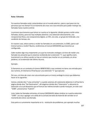 Rutas Entrantes
Ya nuestras llamadas están conectándose con el mundo exterior, ¿pero y qué pasa con las
personas que nos llaman? Es el momento de crear una ruta entrante para poder manejar las
llamadas hacia nuestra central.
Lo primero que tenemos que tomar en cuenta es lo siguiente: dónde quisiera recibir estas
llamadas, bueno, para eso hay múltiples destinos: una extensión directamente, una
recepcionista física, una recepcionista digital, un IVR, una cola, un grupo de timbrado, una
condición de tiempo, etc.
En nuestro caso, ahora vamos a recibir las llamadas en una extensión, la 2500, ¿pero cuál
troncal vamos a recibir? Bueno, recibiremos el troncal ZAP(DAHDI) que tenemos ya
configurado.
Cabe resaltar algo muy importante y es que los troncales análogos a la hora de recibir una
llamada nos presenta que la estamos recibiendo de la extensión “s”, que significa start,
(comienzo) y se utiliza cuando no hay un número que machar en un contexto, en otras
palabras, es la extensión del último recurso.
Ejemplo:
Si llamamos en un contexto al número 8098767601 y ese contexto no tiene una entrada para
ese número, él intentará al final buscar una extensión “s” que ejecutar.
Por eso, a la hora de crear una ruta entrante para un tronco análogo lo único que debemos
hacer es lo siguiente:
Vamos a donde dice “rutas entrantes” y cuando estemos ahí solamente debemos ir al final de la
página donde dice “Set Destination”, allí elegimos donde dice “Extensions” y ubicamos la
extensión a la cual deseamos que el troncal sea redireccionado cuando marquen, en este caso
“2500”, presionamos “Submit”.
Listo, todas las llamadas entrantes al troncal ZAP(DAHDI) deben timbrar en nuestra extensión
“2500”. Les voy a agregar una salida de la consola de texto de Asterisk del servidor en el
momento de entrar una llamada.
Esta parte es sumamente importante en la resolución de problemas, por ejemplo muchas
107
 