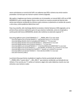 veces contratamos un servicio de VoIP y no sabemos que DID o número nos envía nuestro
proveedor a la hora que nos marcan nuestro número asignado.
Me explico, imagínese que hemos contratado con el proveedor un troncal IAX2 o SIP con el DID
8299465513, pero cuando alguien llama a ese número en nuestra consola de Asterisk sólo
vemos que estamos recibiendo los últimos cuatro números o solamente un nombre de usuario
u otra cosa, ¿cómo podemos determinar eso?
Pues muy sencillo, sólo mantenga abierta la consola e intente llamarse al DID asignado y en la
primera línea veremos realmente qué es lo que estamos recibiendo, como en el ejemplo a
continuación del tronco ZAP(DAHDI), donde sólo recibimos la extensión especial “s”.
Executing [s@from-pstn:1] Set("DAHDI/2-1", "__FROM_DID=s") in new stack
-- Executing [s@from-pstn:2] Gosub("DAHDI/2-1", "app-blacklist-check|s|1") in new stack
-- Executing [s@app-blacklist-check:1] LookupBlacklist("DAHDI/2-1", "") in new stack
-- Executing [s@app-blacklist-check:2] GotoIf("DAHDI/2-1", "0?blacklisted") in new stack
-- Executing [s@app-blacklist-check:3] Return("DAHDI/2-1", "") in new stack
-- Executing [s@from-pstn:3] ExecIf("DAHDI/2-1", "1 |Set|CALLERID(name)=8098767601") in new stack
-- Executing [s@from-pstn:4] Set("DAHDI/2-1", "__CALLINGPRES_SV=allowed_not_screened") in new stack
-- Executing [s@from-pstn:5] SetCallerPres("DAHDI/2-1", "allowed_not_screened") in new stack
-- Executing [s@from-pstn:6] Goto("DAHDI/2-1", "from-did-direct|2500|1") in new stack
-- Goto (from-did-direct,2500,1)
La primera línea que hemos resaltado en negrita y hemos aumentado de tamaño
"__FROM_DID=s" quiere decir “__DEL_DID=s” que estamos recibiendo una llamada de ese
número. Si en vez de una “s” vemos un número o algún otro valor debemos crearle una ruta
entrante a ese número o valor.
108
 