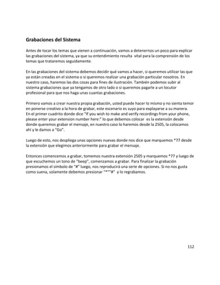 Grabaciones del Sistema
Antes de tocar los temas que vienen a continuación, vamos a detenernos un poco para explicar
las grabaciones del sistema, ya que su entendimiento resulta vital para la comprensión de los
temas que trataremos seguidamente.
En las grabaciones del sistema debemos decidir qué vamos a hacer, si queremos utilizar las que
ya están creadas en el sistema o si queremos realizar una grabación particular nosotros. En
nuestro caso, haremos las dos cosas para fines de ilustración. También podemos subir al
sistema grabaciones que ya tengamos de otro lado o si queremos pagarle a un locutor
profesional para que nos haga unas cuantas grabaciones.
Primero vamos a crear nuestra propia grabación, usted puede hacer lo mismo y no sienta temor
en ponerse creativo a la hora de grabar, este escenario es suyo para explayarse a su manera.
En el primer cuadrito donde dice “If you wish to make and verify recordings from your phone,
please enter your extension number here:” lo que debemos colocar es la extensión desde
donde queremos grabar el mensaje, en nuestro caso lo haremos desde la 2505, la colocamos
ahí y le damos a “Go”.
Luego de esto, nos despliega unas opciones nuevas donde nos dice que marquemos *77 desde
la extensión que elegimos anteriormente para grabar el mensaje.
Entonces comencemos a grabar, tomemos nuestra extensión 2505 y marquemos *77 y luego de
que escuchemos un tono de “beep”, comenzamos a grabar. Para finalizar la grabación
presionamos el símbolo de “#” luego, nos reproducirá una serie de opciones. Si no nos gusta
como suena, solamente debemos presionar “*””#” y lo regrabamos.
112
 