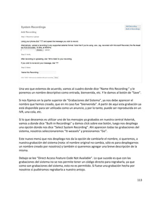 Una vez que estemos de acuerdo, vamos al cuadro donde dice “Name this Recording:” y le
ponemos un nombre descriptivo como entrada, bienvenida, etc. Y le damos al botón de “Save”.
Si nos fijamos en la parte superior de “Grabaciones del Sistema”, ya nos debe aparecer el
nombre que hemos creado, que en mi caso fue “bienvenida”. A partir de aquí esta grabación ya
está disponible para ser utilizada como un anuncio, y por lo tanto, puede ser reproducida en un
IVR, una cola, etc.
Si lo que deseamos es utilizar uno de los mensajes ya grabados en nuestra central Asterisk,
vamos a donde dice “Built-in Recordings” y damos click sobre ese botón, luego nos despliega
una opción donde nos dice “Select System Recording”. Ahí aparecen todas las grabaciones del
sistema, nosotros seleccionaremos “tt-weasels” y presionamos “Go”.
Este nuevo menú que nos despliega nos da la opción de cambiarle el nombre, si queremos, a
nuestra grabación del sistema (nota: el nombre original no cambia, sólo es para desplegarnos
un nombre creado por nosotros) y también si queremos agregar una breve descripción de la
misma.
Debajo se lee “Direct Access Feature Code Not Available”. Lo que sucede es que con las
grabaciones del sistema no se nos permite tener un código directo para regrabarla, ya que
como son grabaciones del sistema, esto no es permitido. Si fuese una grabación hecha por
nosotros sí pudiéramos regrabarla a nuestro antojo.
113
 