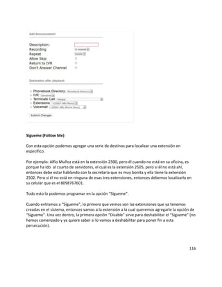 Sígueme (Follow Me)
Con esta opción podemos agregar una serie de destinos para localizar una extensión en
específico.
Por ejemplo: Alfio Muñoz está en la extensión 2500, pero él cuando no está en su oficina, es
porque ha ido al cuarto de servidores, el cual es la extensión 2505, pero si él no está ahí,
entonces debe estar hablando con la secretaria que es muy bonita y ella tiene la extensión
2502. Pero si él no está en ninguna de esas tres extensiones, entonces debemos localizarlo en
su celular que es el 8098767601.
Todo esto lo podemos programar en la opción “Sígueme”.
Cuando entramos a “Sígueme”, lo primero que vemos son las extensiones que ya tenemos
creadas en el sistema, entonces vamos a la extensión a la cual queremos agregarle la opción de
“Sígueme”. Una vez dentro, la primera opción “Disable” sirve para deshabilitar el “Sígueme” (no
hemos comenzado y ya quiere saber si lo vamos a deshabilitar para poner fin a esta
persecución).
116
 