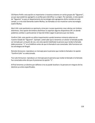 CID Name Prefix: esta opción es importante si nosotros estamos en varios grupos de “Sígueme”,
ya que aquí podemos agregarle un prefijo para identificar su origen. Por ejemplo, si esta opción
de “Sígueme” es para el departamento de tecnología sólo agregamos dicho nombre en este
campo, y si nos está llamando Joalmi Muñoz, las llamadas se nos muestran como tecnología:
Joalmi Muñoz.
Alert Info: este parámetro es opcional y sirve por si acaso queremos crear alertas con timbres
distintivos. Esta opción de timbres distintivos la soportan algunos dispositivos SIP, en donde
podemos cambiar o particularizar el tipo de timbre según la persona que nos llame.
Confirm Calls: esta opción se utiliza mayormente cuando tenemos números externos en
nuestro listado de “Sígueme”. Ejemplo: usted sabe que si tenemos un celular la llamada puede
ser tomada por un buzón de voz, con esta opción habilitada la persona que recibe la llamada
debe presionar “1” en el teléfono antes de que la llamada le sea conectada. Sólo funciona con
las estrategias de Ringall.
Remote Announce: reproduce un mensaje para la persona que recibe la llamada si la opción
“Confirm Calls” es seleccionada.
Too-Late Announce: reproduce un mensaje para la persona que recibe la llamada si la llamada
fue conectada antes de que él presionara la opción “1”.
Al final tenemos un destino por defecto si no se puede localizar a la persona en ninguno de los
destinos ya antes especificados.
118
 