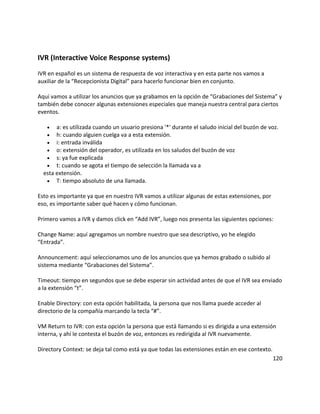 IVR (Interactive Voice Response systems)
IVR en español es un sistema de respuesta de voz interactiva y en esta parte nos vamos a
auxiliar de la “Recepcionista Digital” para hacerlo funcionar bien en conjunto.
Aquí vamos a utilizar los anuncios que ya grabamos en la opción de “Grabaciones del Sistema” y
también debe conocer algunas extensiones especiales que maneja nuestra central para ciertos
eventos.
• a: es utilizada cuando un usuario presiona '*' durante el saludo inicial del buzón de voz.
• h: cuando alguien cuelga va a esta extensión.
• i: entrada inválida
• o: extensión del operador, es utilizada en los saludos del buzón de voz
• s: ya fue explicada
• t: cuando se agota el tiempo de selección la llamada va a
esta extensión.
• T: tiempo absoluto de una llamada.
Esto es importante ya que en nuestro IVR vamos a utilizar algunas de estas extensiones, por
eso, es importante saber qué hacen y cómo funcionan.
Primero vamos a IVR y damos click en “Add IVR”, luego nos presenta las siguientes opciones:
Change Name: aquí agregamos un nombre nuestro que sea descriptivo, yo he elegido
“Entrada”.
Announcement: aquí seleccionamos uno de los anuncios que ya hemos grabado o subido al
sistema mediante “Grabaciones del Sistema”.
Timeout: tiempo en segundos que se debe esperar sin actividad antes de que el IVR sea enviado
a la extensión “t”.
Enable Directory: con esta opción habilitada, la persona que nos llama puede acceder al
directorio de la compañía marcando la tecla “#”.
VM Return to IVR: con esta opción la persona que está llamando si es dirigida a una extensión
interna, y ahí le contesta el buzón de voz, entonces es redirigida al IVR nuevamente.
Directory Context: se deja tal como está ya que todas las extensiones están en ese contexto.
120
 
