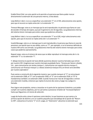 Enable Direct Dial: con esta opción se le permite a la persona que llama poder marcar
directamente la extensión de una persona interna, si ésta desea.
Loop Before t-dest: si se va a especificar una extensión “t” en el IVR, seleccionamos esta opción,
para que el anuncio se repita antes de ir a la extensión “t”.
Timeout Message: este es un mensaje que le será reproducido a la persona que llama en caso
de exceder el tiempo de espera, que por lo general es de 10 segundos. Las grabaciones internas
del sistema tienen mensajes para estos casos que podemos utilizarlos.
Loop Before i-dest: si se va a especificar una extensión “i” en el IVR, mejor seleccionamos esta
opción, para que el anuncio se repita antes de ir a la extensión “i”.
Invalid Message: este es un mensaje que le será reproducido a la persona que llama en caso de
presionar una opción que no sea válida, como un “7”, por ejemplo, si no lo tenemos definido en
nuestro IVR como una entrada. Las grabaciones internas del sistema tienen mensajes para estos
casos que podemos aprovecharlos.
Repeat Loops: este es el número de veces que se debe reproducir el mensaje antes de ir a la
extensión “t” o a la extensión “i”.
Y debajo tenemos la opción de hacia dónde queremos desviar nuestras llamadas que entran
por nuestro IVR. Imagínese que nuestro mensaje ya grabado fuera: “Gracias por llamar a Aiatek,
S.A. , para comunicarse con ventas marque 1, comunicarse con soporte técnico marque 2,
comunicarse con finanzas marque 3, si desea asistencia marque el 0 y en breve será atendido
por nuestra operadora”.
Pues vamos a construirlo de la siguiente manera: que cuando marquen el “1” se comuniquen
con la extensión 2500, el “2” con la extensión 2505, el “3” con la extensión 2520, el “0” lo
mandaremos también a la extensión 2500. Cuando transcurran más de 10 segundos o entren
una extensión invalida, entonces que repita el anuncio dos veces y luego nos cuelgue la
llamada.
Para lograr este propósito, vamos a necesitar en la parte de las opciones 6 destinos y así poder
cumplir con nuestros objetivos, por lo cual vamos a presionar el botón de “Increased Options”
hasta que lleguemos a 6 menús de selección.
Luego de hecho esto y tener 6 opciones como destino, lo que hacemos es que vamos a la
primera opción de destino y en un cuadrito pequeño que está debajo de la opción de “Return
to IVR”, colocamos el numero “1” en él. Luego, en “Extensions” ubicamos la extensión que
121
 