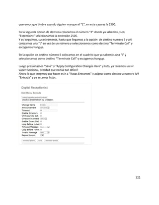 queremos que timbre cuando alguien marque el “1”, en este caso es la 2500.
En la segunda opción de destinos colocamos el número “2” donde ya sabemos, y en
“Extensions” seleccionamos la extensión 2505.
Y así seguimos, sucesivamente, hasta que llegamos a la opción de destino numero 5 y ahí
colocamos una “t” en vez de un número y seleccionamos como destino “Terminate Call” y
escogemos hangup.
En la opción de destino número 6 colocamos en el cuadrito que ya sabemos una “i” y
seleccionamos como destino “Terminate Call” y escogemos hangup.
Luego presionamos “Save” y “Apply Configuration Changes Here” y listo, ya tenemos un ivr
súper funcional, ¿verdad que no fue tan difícil?
Ahora lo que tenemos que hacer es ir a “Rutas Entrantes” y asignar como destino a nuestro IVR
“Entrada” y ya estamos listos.
122
 