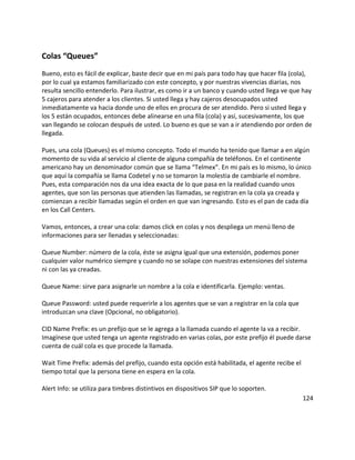Colas “Queues”
Bueno, esto es fácil de explicar, baste decir que en mi país para todo hay que hacer fila (cola),
por lo cual ya estamos familiarizado con este concepto, y por nuestras vivencias diarias, nos
resulta sencillo entenderlo. Para ilustrar, es como ir a un banco y cuando usted llega ve que hay
5 cajeros para atender a los clientes. Si usted llega y hay cajeros desocupados usted
inmediatamente va hacia donde uno de ellos en procura de ser atendido. Pero si usted llega y
los 5 están ocupados, entonces debe alinearse en una fila (cola) y así, sucesivamente, los que
van llegando se colocan después de usted. Lo bueno es que se van a ir atendiendo por orden de
llegada.
Pues, una cola (Queues) es el mismo concepto. Todo el mundo ha tenido que llamar a en algún
momento de su vida al servicio al cliente de alguna compañía de teléfonos. En el continente
americano hay un denominador común que se llama “Telmex”. En mi país es lo mismo, lo único
que aquí la compañía se llama Codetel y no se tomaron la molestia de cambiarle el nombre.
Pues, esta comparación nos da una idea exacta de lo que pasa en la realidad cuando unos
agentes, que son las personas que atienden las llamadas, se registran en la cola ya creada y
comienzan a recibir llamadas según el orden en que van ingresando. Esto es el pan de cada día
en los Call Centers.
Vamos, entonces, a crear una cola: damos click en colas y nos despliega un menú lleno de
informaciones para ser llenadas y seleccionadas:
Queue Number: número de la cola, éste se asigna igual que una extensión, podemos poner
cualquier valor numérico siempre y cuando no se solape con nuestras extensiones del sistema
ni con las ya creadas.
Queue Name: sirve para asignarle un nombre a la cola e identificarla. Ejemplo: ventas.
Queue Password: usted puede requerirle a los agentes que se van a registrar en la cola que
introduzcan una clave (Opcional, no obligatorio).
CID Name Prefix: es un prefijo que se le agrega a la llamada cuando el agente la va a recibir.
Imagínese que usted tenga un agente registrado en varias colas, por este prefijo él puede darse
cuenta de cuál cola es que procede la llamada.
Wait Time Prefix: además del prefijo, cuando esta opción está habilitada, el agente recibe el
tiempo total que la persona tiene en espera en la cola.
Alert Info: se utiliza para timbres distintivos en dispositivos SIP que lo soporten.
124
 