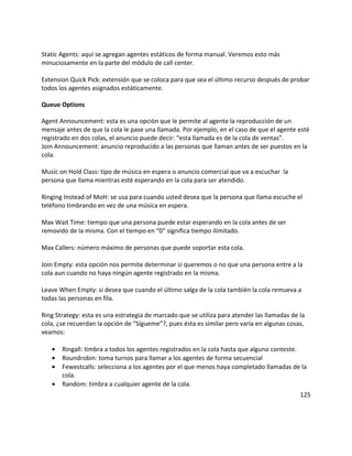 Static Agents: aquí se agregan agentes estáticos de forma manual. Veremos esto más
minuciosamente en la parte del módulo de call center.
Extension Quick Pick: extensión que se coloca para que sea el último recurso después de probar
todos los agentes asignados estáticamente.
Queue Options
Agent Announcement: esta es una opción que le permite al agente la reproducción de un
mensaje antes de que la cola le pase una llamada. Por ejemplo, en el caso de que el agente esté
registrado en dos colas, el anuncio puede decir: “esta llamada es de la cola de ventas”.
Join Announcement: anuncio reproducido a las personas que llaman antes de ser puestos en la
cola.
Music on Hold Class: tipo de música en espera o anuncio comercial que va a escuchar la
persona que llama mientras esté esperando en la cola para ser atendido.
Ringing Instead of MoH: se usa para cuando usted desea que la persona que llama escuche el
teléfono timbrando en vez de una música en espera.
Max Wait Time: tiempo que una persona puede estar esperando en la cola antes de ser
removido de la misma. Con el tiempo en “0” significa tiempo ilimitado.
Max Callers: número máximo de personas que puede soportar esta cola.
Join Empty: esta opción nos permite determinar si queremos o no que una persona entre a la
cola aun cuando no haya ningún agente registrado en la misma.
Leave When Empty: si desea que cuando el último salga de la cola también la cola remueva a
todas las personas en fila.
Ring Strategy: esta es una estrategia de marcado que se utiliza para atender las llamadas de la
cola, ¿se recuerdan la opción de “Sígueme”?, pues ésta es similar pero varía en algunas cosas,
veamos:
• Ringall: timbra a todos los agentes registrados en la cola hasta que alguno conteste.
• Roundrobin: toma turnos para llamar a los agentes de forma secuencial
• Fewestcalls: selecciona a los agentes por el que menos haya completado llamadas de la
cola.
• Random: timbra a cualquier agente de la cola.
125
 
