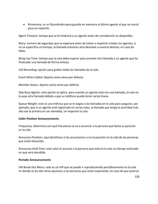 • Rrmemory: es un Roundrobin pero guarda en memoria al último agente al que se marcó
para no repetirle.
Agent Timeout: tiempo que se le timbrará a un agente antes de considerarlo no disponible.
Retry: número de segundos que se esperará antes de volver a repetirle a todos los agentes, si
no se especifica un tiempo, la llamada entonces será desviada a nuestro destino, en caso de
fallas.
Wrap-Up-Time: tiempo que la cola debe esperar para enviarle otra llamada a un agente que ha
finalizado una llamada de forma exitosa.
Call Recording: opción para grabar todas las llamadas de la cola.
Event When Called: dejarlo como viene por defecto
Member Status: dejarlo como viene por defecto
Skip Busy Agents: esta opción se aplica para cuando un agente está con una llamada, la cola no
le pase otra llamada debido a que su teléfono puede tener varias líneas.
Queue Weight: este es una métrica que se le asigna a las llamadas en la cola para asegurar, por
ejemplo, que si un agente esté registrado en varias colas, la llamada que tenga la prioridad más
alta sea la primera en ser atendida, sin importar la cola.
Caller Position Announcements
Frequency: determina con qué frecuencia se va a anunciar a la persona que llama su posición
en la cola.
Announce Position: aquí decidimos si les anunciamos o no la posición en la cola de las personas
que están llamando.
Announce Hold Time: este valor le anuncia a la persona que está en la cola un tiempo estimado
en que será atendido.
Periodic Announcements
IVR Break Out Menu: este es un IVR que se puede ir reproduciendo periódicamente en la cola
en donde se les den otras opciones a las personas que están esperando, en caso de que quieran
126
 