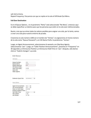 salir de la misma.
Repeat Frequency: frecuencia con que se repite en la cola el IVR Break Out Menu.
Fail Over Destination
Si en el Queue Options, en el parámetro “Retry” está seleccionado “No Retry”, entonces aquí
se debe especificar un destino para que las personas que estén en la cola sean redireccionados.
Bueno, creo que ya vimos todos los valores posibles para asignar una cola, por lo tanto, vamos
a crear una cola para nuestro entorno de prueba.
Crearemos la cola número 1200 con el nombre de “Ventas”, le asignaremos el mismo número
de la cola como “Queue Password” y en CID Name Prefix: le pondremos “Ventas”.
Luego, en Agent Announcement, seleccionamos tt-weasels y en Skip Busy Agents,
seleccionamos “yes”. Luego, en “Caller Position Announcements”, ponemos el “Frequency” en
30 segundos y el Announce Position y el Announce Hold Time en “yes”. Después, sólo damos
click en “Submit changes” y ya está.
127
 