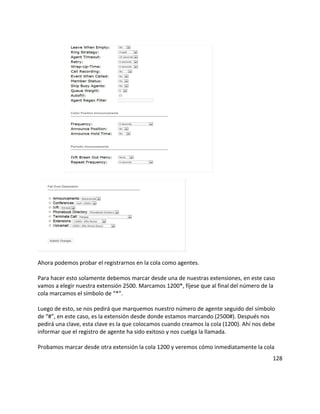 Ahora podemos probar el registrarnos en la cola como agentes.
Para hacer esto solamente debemos marcar desde una de nuestras extensiones, en este caso
vamos a elegir nuestra extensión 2500. Marcamos 1200*, fíjese que al final del número de la
cola marcamos el símbolo de “*”.
Luego de esto, se nos pedirá que marquemos nuestro número de agente seguido del símbolo
de “#”, en este caso, es la extensión desde donde estamos marcando (2500#). Después nos
pedirá una clave, esta clave es la que colocamos cuando creamos la cola (1200). Ahí nos debe
informar que el registro de agente ha sido exitoso y nos cuelga la llamada.
Probamos marcar desde otra extensión la cola 1200 y veremos cómo inmediatamente la cola
128
 