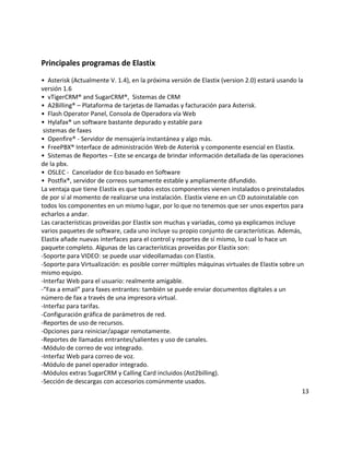 Principales programas de Elastix
• Asterisk (Actualmente V. 1.4), en la próxima versión de Elastix (version 2.0) estará usando la
versión 1.6
• vTigerCRM® and SugarCRM®, Sistemas de CRM
• A2Billing® – Plataforma de tarjetas de llamadas y facturación para Asterisk.
• Flash Operator Panel, Consola de Operadora vía Web
• Hylafax® un software bastante depurado y estable para
sistemas de faxes
• Openfire® - Servidor de mensajería instantánea y algo más.
• FreePBX® Interface de administración Web de Asterisk y componente esencial en Elastix.
• Sistemas de Reportes – Este se encarga de brindar información detallada de las operaciones
de la pbx.
• OSLEC - Cancelador de Eco basado en Software
• Postfix®, servidor de correos sumamente estable y ampliamente difundido.
La ventaja que tiene Elastix es que todos estos componentes vienen instalados o preinstalados
de por sí al momento de realizarse una instalación. Elastix viene en un CD autoinstalable con
todos los componentes en un mismo lugar, por lo que no tenemos que ser unos expertos para
echarlos a andar.
Las características proveídas por Elastix son muchas y variadas, como ya explicamos incluye
varios paquetes de software, cada uno incluye su propio conjunto de características. Además,
Elastix añade nuevas interfaces para el control y reportes de sí mismo, lo cual lo hace un
paquete completo. Algunas de las características proveídas por Elastix son:
-Soporte para VIDEO: se puede usar videollamadas con Elastix.
-Soporte para Virtualización: es posible correr múltiples máquinas virtuales de Elastix sobre un
mismo equipo.
-Interfaz Web para el usuario: realmente amigable.
-“Fax a email” para faxes entrantes: también se puede enviar documentos digitales a un
número de fax a través de una impresora virtual.
-Interfaz para tarifas.
-Configuración gráfica de parámetros de red.
-Reportes de uso de recursos.
-Opciones para reiniciar/apagar remotamente.
-Reportes de llamadas entrantes/salientes y uso de canales.
-Módulo de correo de voz integrado.
-Interfaz Web para correo de voz.
-Módulo de panel operador integrado.
-Módulos extras SugarCRM y Calling Card incluidos (Ast2billing).
-Sección de descargas con accesorios comúnmente usados.
13
 