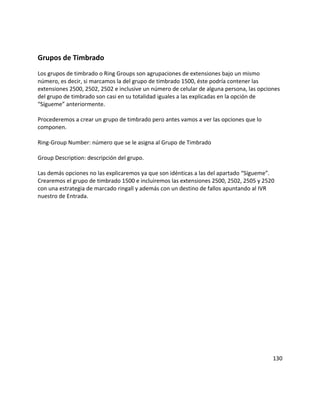 Grupos de Timbrado
Los grupos de timbrado o Ring Groups son agrupaciones de extensiones bajo un mismo
número, es decir, si marcamos la del grupo de timbrado 1500, éste podría contener las
extensiones 2500, 2502, 2502 e inclusive un número de celular de alguna persona, las opciones
del grupo de timbrado son casi en su totalidad iguales a las explicadas en la opción de
“Sígueme” anteriormente.
Procederemos a crear un grupo de timbrado pero antes vamos a ver las opciones que lo
componen.
Ring-Group Number: número que se le asigna al Grupo de Timbrado
Group Description: descripción del grupo.
Las demás opciones no las explicaremos ya que son idénticas a las del apartado “Sígueme”.
Crearemos el grupo de timbrado 1500 e incluiremos las extensiones 2500, 2502, 2505 y 2520
con una estrategia de marcado ringall y además con un destino de fallos apuntando al IVR
nuestro de Entrada.
130
 