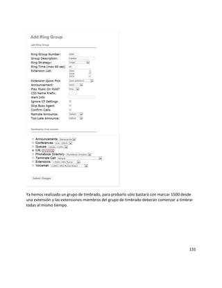 Ya hemos realizado un grupo de timbrado, para probarlo sólo bastará con marcar 1500 desde
una extensión y las extensiones miembros del grupo de timbrado deberán comenzar a timbrar
todas al mismo tiempo.
131
 