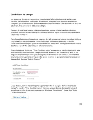 Condiciones de tiempo
Los ajustes de tiempo son sumamente importantes a la hora de direccionar a diferentes
destinos, basándonos en los horarios. Por ejemplo, imagínese que nosotros tenemos una
compañía que brinda servicios de soporte telefónico solamente de lunes a viernes, de 8:00 am
a 5:30 pm. Y los sábados de 8:30 am a 1:00 pm.
Después de este horario ya no estamos disponibles, aunque el horario es bastante claro,
queremos buscar la manera de que los clientes que llaman sepan cuándo estamos en horario
laborable y cuándo no.
Pues, lo que hacemos es lo siguiente: creamos dos IVR, uno para el horario normal de oficina y
otro para el horario no laborable. Luego de creados, entonces procedamos a crear las
condiciones de tiempo para que nuestro IVR llamado “Laborable” entre por defecto en horario
de oficina y el IVR “No laborable”, en el horario restante.
En condiciones de tiempo en “Time Condition name” agregamos un nombre descriptivo para
esta condición, nosotros vamos a elegir el nombre “Horarios”. En “Time Group” este es un
pequeño error de la aplicación ya que nos pide un “Time Group” sin darnos la posibilidad de
crear uno primero, pero no se impaciente, lo que hacemos es que ignoramos el aviso que nos
da cuando le damos a “Submit Changes”
Luego de esto, damos click en la parte superior derecha de la página de “condiciones de
tiempo” a nuestro “Time Condition name” Horarios, una vez dentro, damos click sobre el
símbolo de un reloj despertador que aparece debajo de “Time Group”, el cual dice “Goto
Current Time Group”
132
 