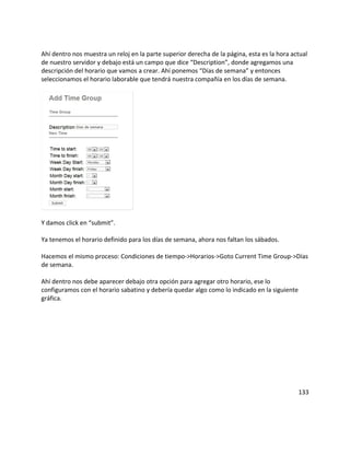 Ahí dentro nos muestra un reloj en la parte superior derecha de la página, esta es la hora actual
de nuestro servidor y debajo está un campo que dice “Description”, donde agregamos una
descripción del horario que vamos a crear. Ahí ponemos “Días de semana” y entonces
seleccionamos el horario laborable que tendrá nuestra compañía en los días de semana.
Y damos click en “submit”.
Ya tenemos el horario definido para los días de semana, ahora nos faltan los sábados.
Hacemos el mismo proceso: Condiciones de tiempo->Horarios->Goto Current Time Group->Días
de semana.
Ahí dentro nos debe aparecer debajo otra opción para agregar otro horario, ese lo
configuramos con el horario sabatino y debería quedar algo como lo indicado en la siguiente
gráfica.
133
 
