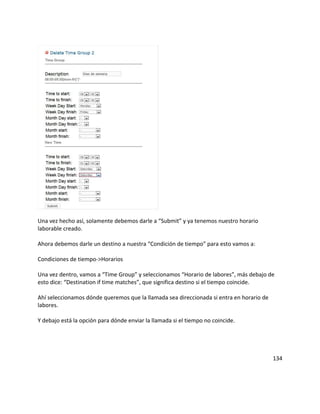 Una vez hecho así, solamente debemos darle a “Submit” y ya tenemos nuestro horario
laborable creado.
Ahora debemos darle un destino a nuestra “Condición de tiempo” para esto vamos a:
Condiciones de tiempo->Horarios
Una vez dentro, vamos a “Time Group” y seleccionamos “Horario de labores”, más debajo de
esto dice: “Destination if time matches”, que significa destino si el tiempo coincide.
Ahí seleccionamos dónde queremos que la llamada sea direccionada si entra en horario de
labores.
Y debajo está la opción para dónde enviar la llamada si el tiempo no coincide.
134
 