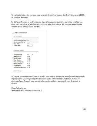 Ya explicado todo esto, vamos a crear una sala de conferencias en donde el número será 2000 y
de nombre “Reunión”.
En dicha conferencia le pediremos una clave a los usuarios que van a participar en ella y una
clave para identificar al administrador o moderador de la misma. Allí vamos a poner el valor
“Leader Wait” y Allow Menu en “Yes”.
Ya creada, entonces comenzamos la prueba marcando el número de la conferencia y probando
ingresar como usuario y desde otra extensión como administrador. Probemos marcar “*”
dentro de la conferencia para que escuchemos las opciones que nos ofrecen dentro de la
misma.
Otras Aplicaciones:
Serán explicadas en otros momentos. :)
138
 