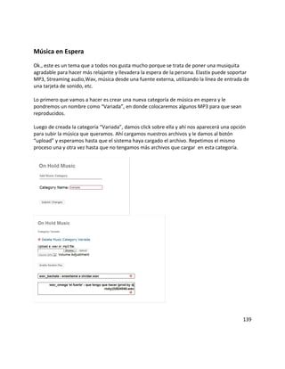 Música en Espera
Ok., este es un tema que a todos nos gusta mucho porque se trata de poner una musiquita
agradable para hacer más relajante y llevadera la espera de la persona. Elastix puede soportar
MP3, Streaming audio,Wav, música desde una fuente externa, utilizando la línea de entrada de
una tarjeta de sonido, etc.
Lo primero que vamos a hacer es crear una nueva categoría de música en espera y le
pondremos un nombre como “Variada”, en donde colocaremos algunos MP3 para que sean
reproducidos.
Luego de creada la categoría “Variada”, damos click sobre ella y ahí nos aparecerá una opción
para subir la música que queramos. Ahí cargamos nuestros archivos y le damos al botón
“upload” y esperamos hasta que el sistema haya cargado el archivo. Repetimos el mismo
proceso una y otra vez hasta que no tengamos más archivos que cargar en esta categoría.
139
 